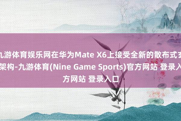 九游體育娛樂網在華為Mate X6上接受全新的散布式玄武架構-九游體育(Nine Game Sports)官方網站 登錄入口