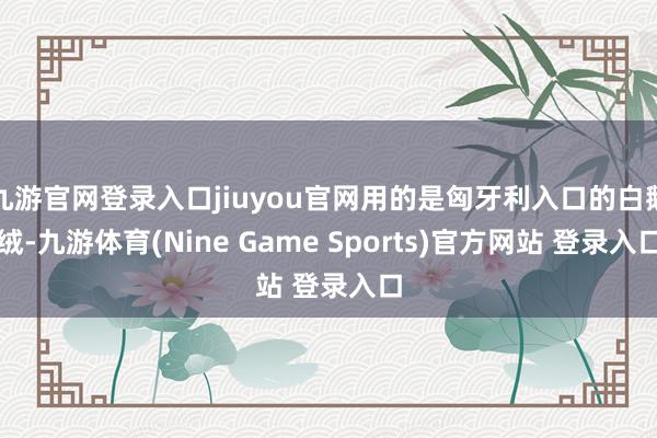 九游官網登錄入口jiuyou官網用的是匈牙利入口的白鵝絨-九游體育(Nine Game Sports)官方網站 登錄入口