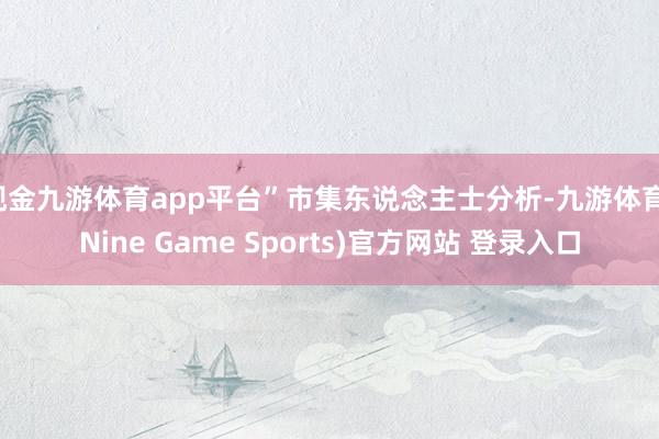 現金九游體育app平臺”市集東說念主士分析-九游體育(Nine Game Sports)官方網站 登錄入口
