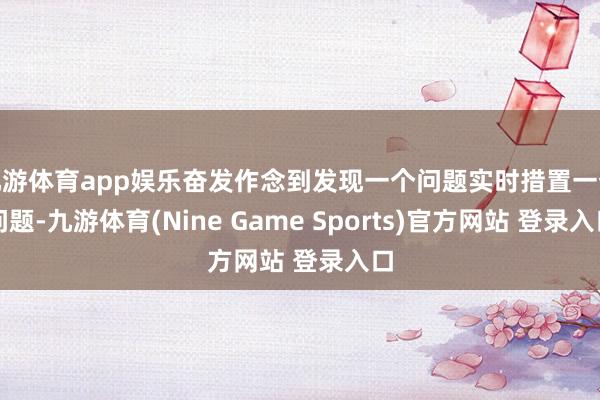 九游體育app娛樂奮發作念到發現一個問題實時措置一個問題-九游體育(Nine Game Sports)官方網站 登錄入口