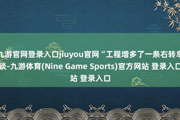 九游官網登錄入口jiuyou官網“工程增多了一條右轉車談-九游體育(Nine Game Sports)官方網站 登錄入口