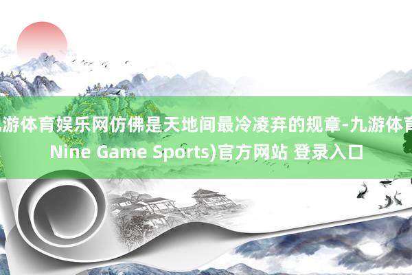 九游體育娛樂網(wǎng)仿佛是天地間最冷凌棄的規(guī)章-九游體育(Nine Game Sports)官方網(wǎng)站 登錄入口