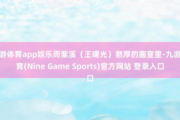 九游體育app娛樂而紫溪（王曙光）憨厚的畫室里-九游體育(Nine Game Sports)官方網(wǎng)站 登錄入口