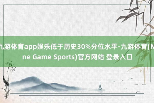 九游體育app娛樂低于歷史30%分位水平-九游體育(Nine Game Sports)官方網站 登錄入口