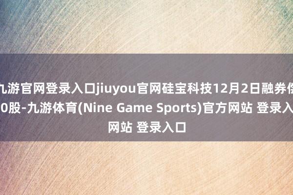 九游官網登錄入口jiuyou官網硅寶科技12月2日融券償還0股-九游體育(Nine Game Sports)官方網站 登錄入口