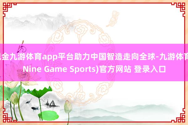 現(xiàn)金九游體育app平臺助力中國智造走向全球-九游體育(Nine Game Sports)官方網(wǎng)站 登錄入口