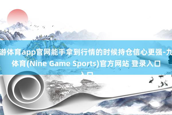 九游體育app官網能手拿到行情的時候持倉信心更強-九游體育(Nine Game Sports)官方網站 登錄入口