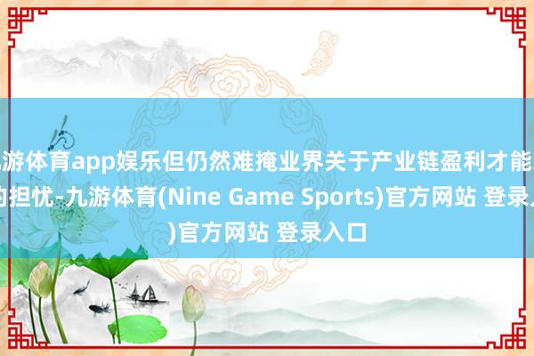 九游體育app娛樂但仍然難掩業(yè)界關(guān)于產(chǎn)業(yè)鏈盈利才能承壓的擔憂-九游體育(Nine Game Sports)官方網(wǎng)站 登錄入口