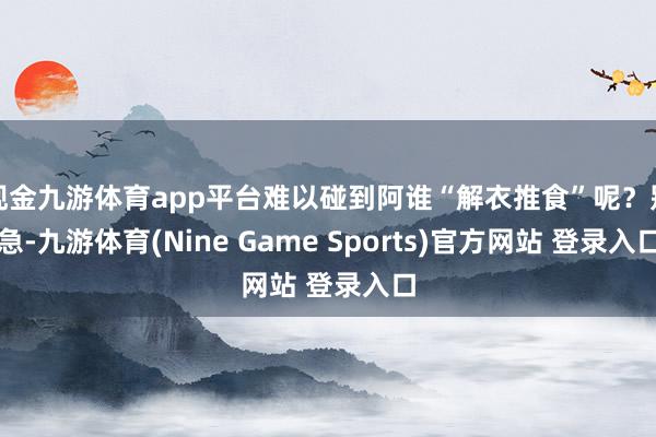 現金九游體育app平臺難以碰到阿誰“解衣推食”呢？別急-九游體育(Nine Game Sports)官方網站 登錄入口