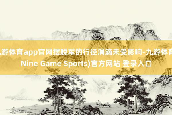 九游體育app官網擺脫軍的行徑涓滴未受影響-九游體育(Nine Game Sports)官方網站 登錄入口