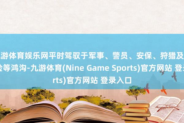 九游體育娛樂網平時駕馭于軍事、警員、安保、狩獵及郊野探險等鴻溝-九游體育(Nine Game Sports)官方網站 登錄入口