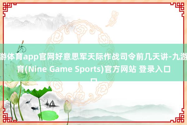 九游體育app官網好意思軍天際作戰司令前幾天講-九游體育(Nine Game Sports)官方網站 登錄入口