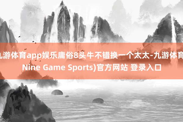 九游體育app娛樂庸俗8頭牛不錯換一個太太-九游體育(Nine Game Sports)官方網站 登錄入口