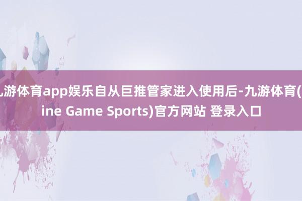 九游體育app娛樂自從巨推管家進入使用后-九游體育(Nine Game Sports)官方網站 登錄入口