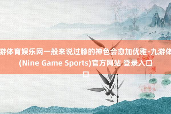 九游體育娛樂網(wǎng)一般來說過膝的神色會愈加優(yōu)雅-九游體育(Nine Game Sports)官方網(wǎng)站 登錄入口