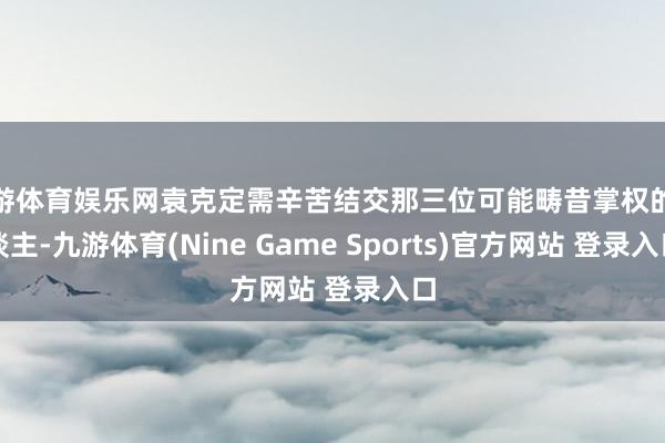 九游體育娛樂(lè)網(wǎng)袁克定需辛苦結(jié)交那三位可能疇昔掌權(quán)的東談主-九游體育(Nine Game Sports)官方網(wǎng)站 登錄入口