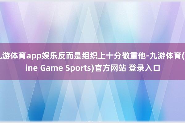 九游體育app娛樂反而是組織上十分敬重他-九游體育(Nine Game Sports)官方網站 登錄入口