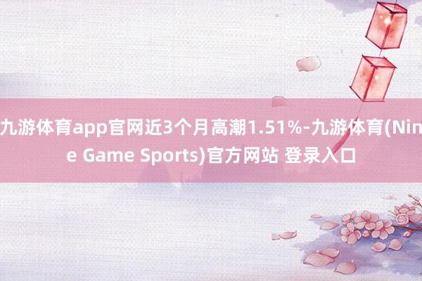 九游體育app官網(wǎng)近3個月高潮1.51%-九游體育(Nine Game Sports)官方網(wǎng)站 登錄入口