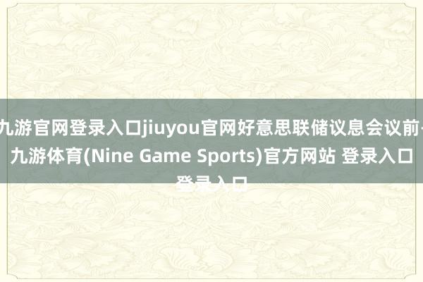 九游官網(wǎng)登錄入口jiuyou官網(wǎng)好意思聯(lián)儲議息會議前-九游體育(Nine Game Sports)官方網(wǎng)站 登錄入口