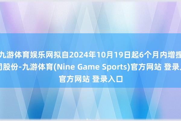 九游體育娛樂網(wǎng)擬自2024年10月19日起6個月內(nèi)增捏公司股份-九游體育(Nine Game Sports)官方網(wǎng)站 登錄入口