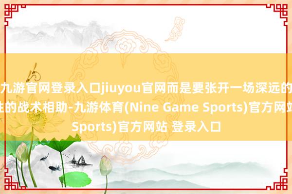 九游官網登錄入口jiuyou官網而是要張開一場深遠的、合手久性的戰術相助-九游體育(Nine Game Sports)官方網站 登錄入口
