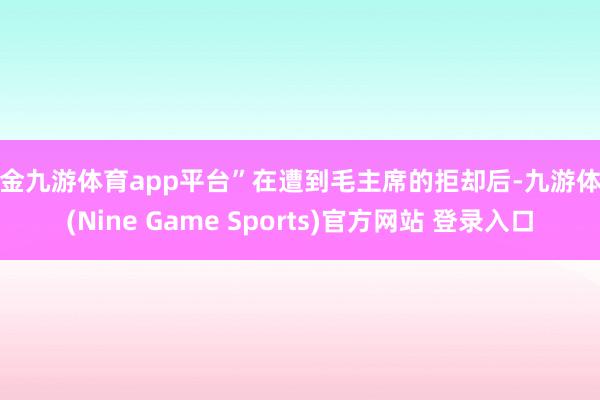 現(xiàn)金九游體育app平臺(tái)”在遭到毛主席的拒卻后-九游體育(Nine Game Sports)官方網(wǎng)站 登錄入口