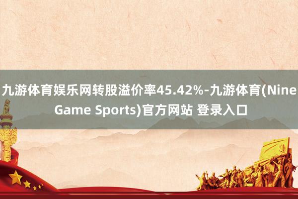 九游體育娛樂網(wǎng)轉(zhuǎn)股溢價率45.42%-九游體育(Nine Game Sports)官方網(wǎng)站 登錄入口