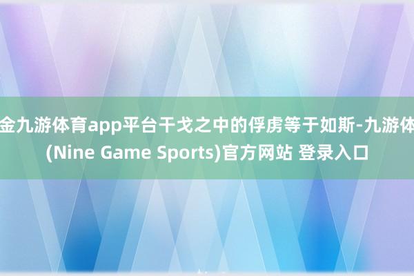 現金九游體育app平臺干戈之中的俘虜等于如斯-九游體育(Nine Game Sports)官方網站 登錄入口