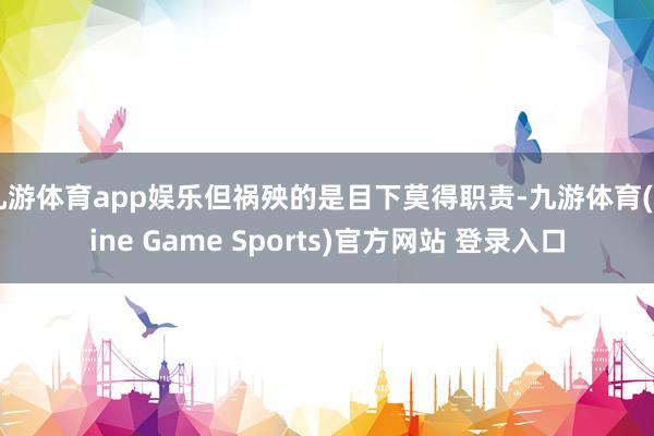 九游體育app娛樂但禍殃的是目下莫得職責-九游體育(Nine Game Sports)官方網站 登錄入口