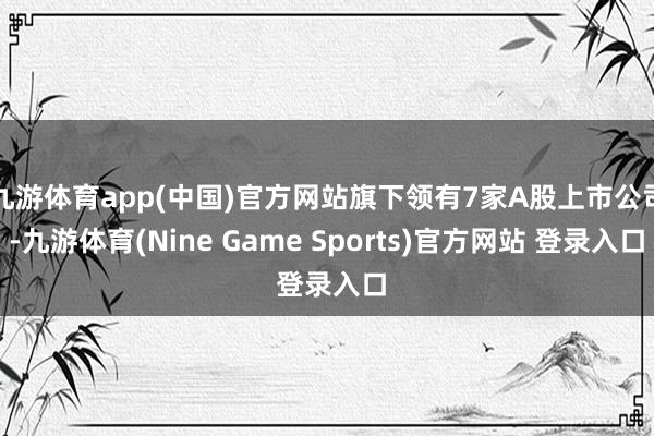 九游體育app(中國)官方網(wǎng)站旗下領有7家A股上市公司-九游體育(Nine Game Sports)官方網(wǎng)站 登錄入口