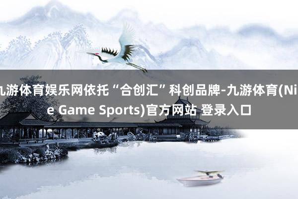 九游體育娛樂網依托“合創匯”科創品牌-九游體育(Nine Game Sports)官方網站 登錄入口
