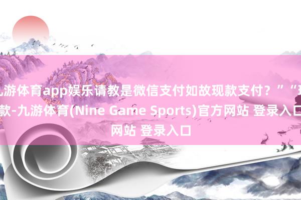 九游體育app娛樂請(qǐng)教是微信支付如故現(xiàn)款支付？”“現(xiàn)款-九游體育(Nine Game Sports)官方網(wǎng)站 登錄入口