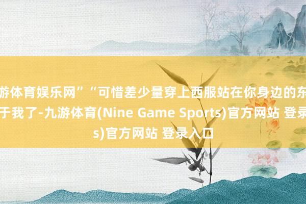 九游體育娛樂網”“可惜差少量穿上西服站在你身邊的東談主等于我了-九游體育(Nine Game Sports)官方網站 登錄入口