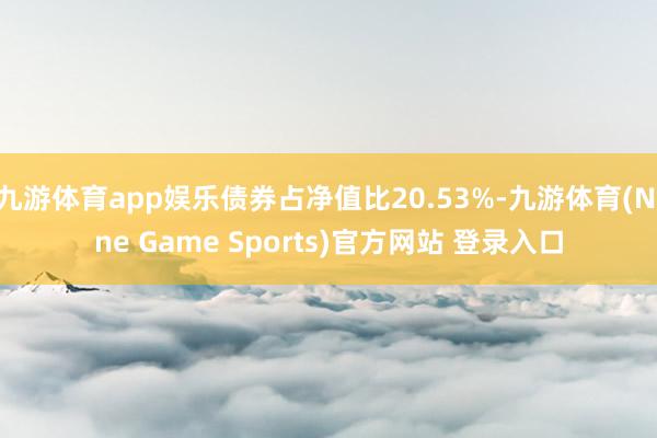 九游體育app娛樂債券占凈值比20.53%-九游體育(Nine Game Sports)官方網站 登錄入口