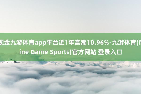 現金九游體育app平臺近1年高潮10.96%-九游體育(Nine Game Sports)官方網站 登錄入口