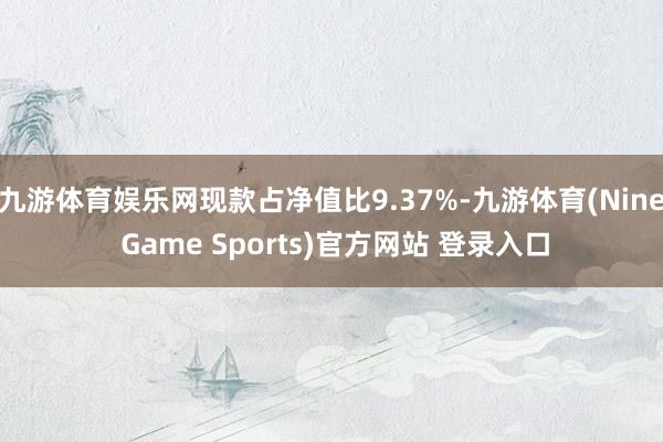 九游體育娛樂網現款占凈值比9.37%-九游體育(Nine Game Sports)官方網站 登錄入口