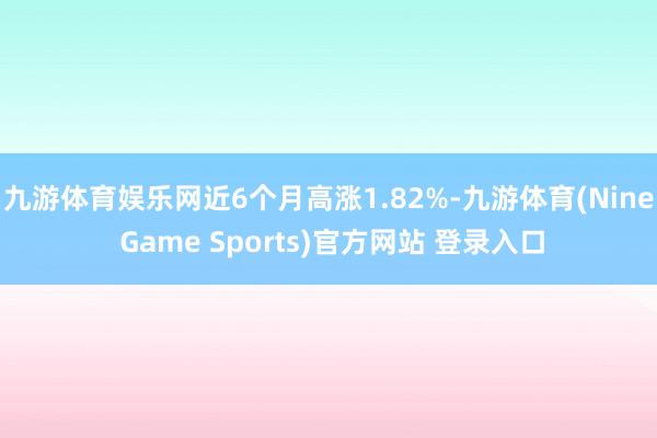 九游體育娛樂網(wǎng)近6個(gè)月高漲1.82%-九游體育(Nine Game Sports)官方網(wǎng)站 登錄入口