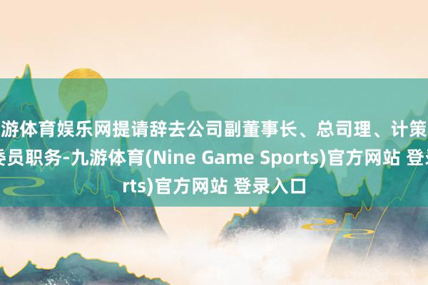 九游體育娛樂網(wǎng)提請辭去公司副董事長、總司理、計(jì)策委員會委員職務(wù)-九游體育(Nine Game Sports)官方網(wǎng)站 登錄入口