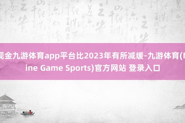 現金九游體育app平臺比2023年有所減緩-九游體育(Nine Game Sports)官方網站 登錄入口