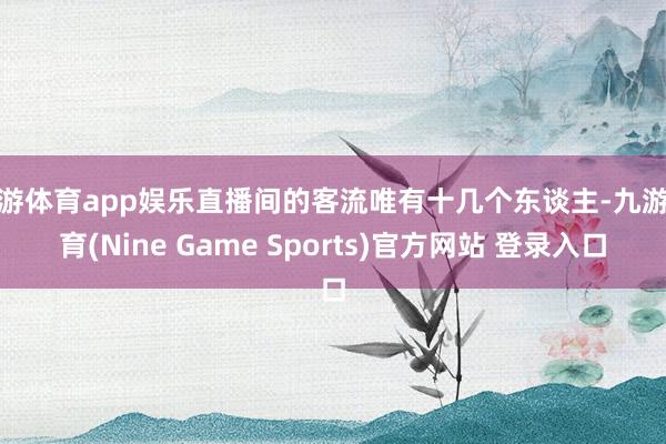 九游體育app娛樂直播間的客流唯有十幾個東談主-九游體育(Nine Game Sports)官方網站 登錄入口
