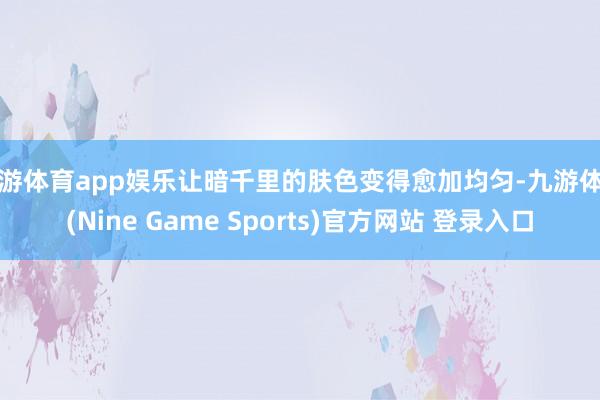 九游體育app娛樂讓暗千里的膚色變得愈加均勻-九游體育(Nine Game Sports)官方網站 登錄入口