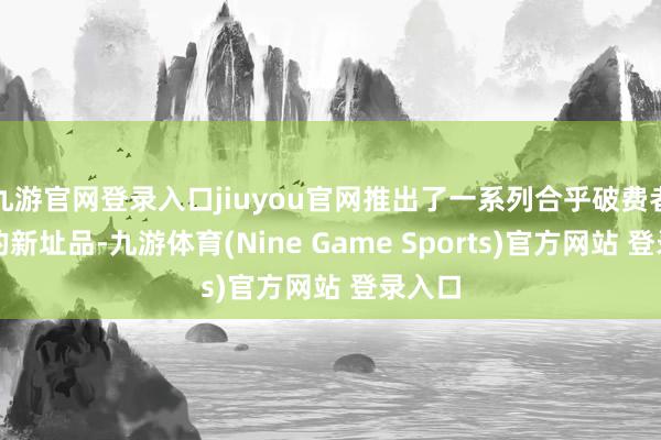 九游官網登錄入口jiuyou官網推出了一系列合乎破費者需求的新址品-九游體育(Nine Game Sports)官方網站 登錄入口
