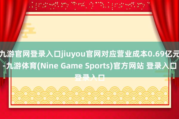 九游官網登錄入口jiuyou官網對應營業成本0.69億元-九游體育(Nine Game Sports)官方網站 登錄入口