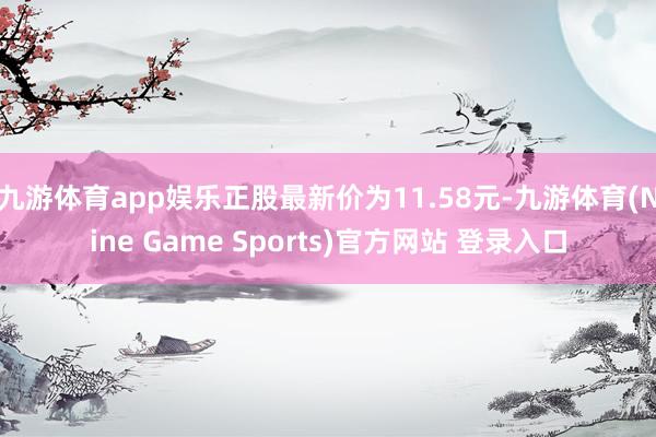 九游體育app娛樂正股最新價為11.58元-九游體育(Nine Game Sports)官方網(wǎng)站 登錄入口