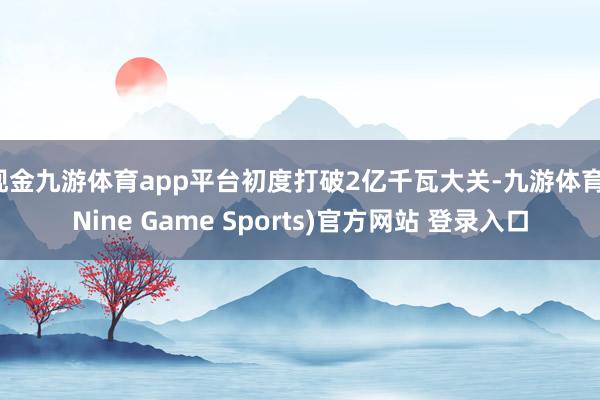 現金九游體育app平臺初度打破2億千瓦大關-九游體育(Nine Game Sports)官方網站 登錄入口