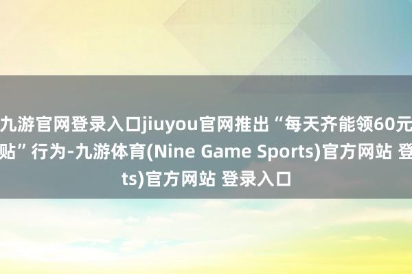 九游官網登錄入口jiuyou官網推出“每天齊能領60元迥殊補貼”行為-九游體育(Nine Game Sports)官方網站 登錄入口