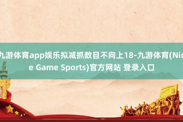 九游體育app娛樂擬減抓數目不向上18-九游體育(Nine Game Sports)官方網站 登錄入口