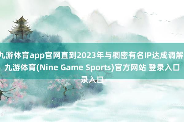 九游體育app官網直到2023年與稠密有名IP達成調解-九游體育(Nine Game Sports)官方網站 登錄入口