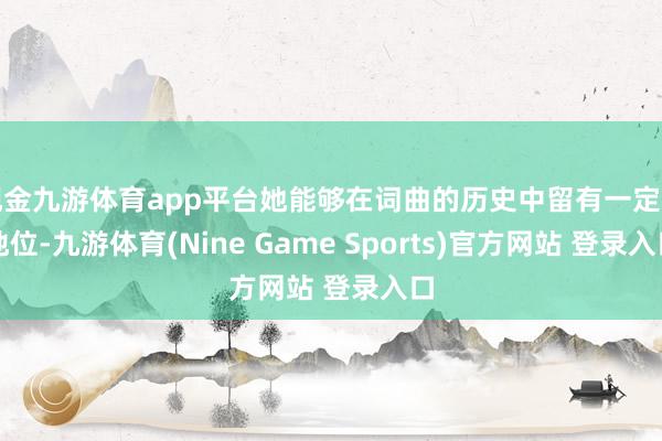 現金九游體育app平臺她能夠在詞曲的歷史中留有一定的地位-九游體育(Nine Game Sports)官方網站 登錄入口