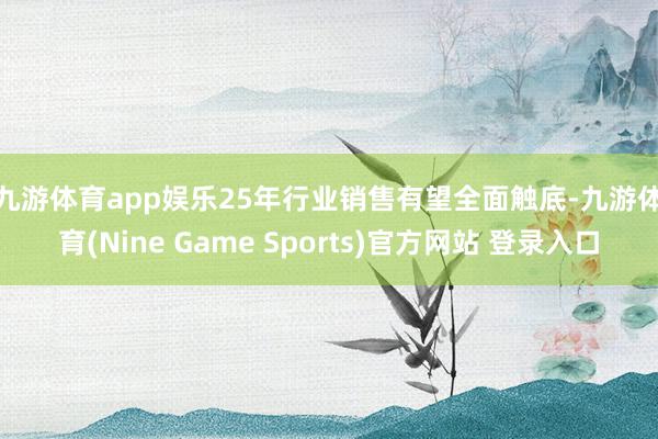 九游體育app娛樂　　25年行業銷售有望全面觸底-九游體育(Nine Game Sports)官方網站 登錄入口